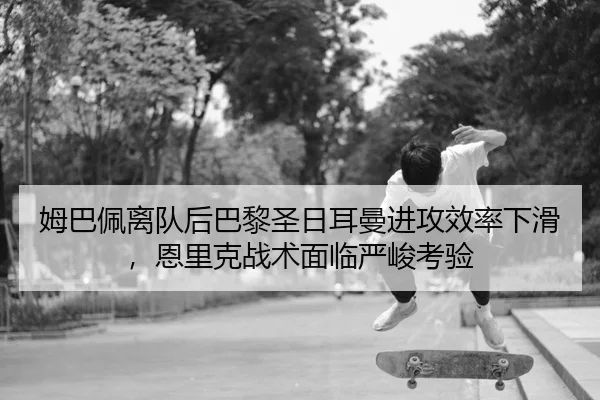 姆巴佩离队后巴黎圣日耳曼进攻效率下滑，恩里克战术面临严峻考验